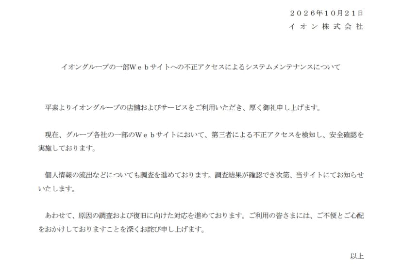 イオン株式会社の2026年10月21日の文書「イオングループの一部Webサイトへの不正アクセスによるシステムメンテナンスについて」。グループ各社の一部のWebサイトにおいて第三者による不正アクセスを検知し安全確認を実施していること、個人情報の流出などについても調査を進めており、調査結果が確認でき次第、当サイトで知らせること、原因の調査と復旧に向けた対応を進めていることが書かれている