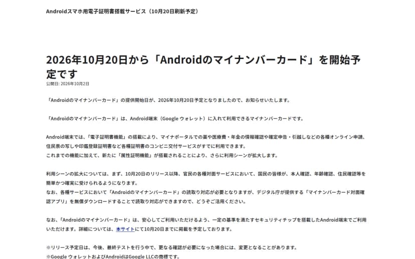 デジタル庁のお知らせのページ。2026年10月20日から「Androidのマイナンバーカード」を開始予定です、公開日2026年10月2日。Android端末(Google ウォレット)に入れて利用できるマイナンバーカードで、これまでの電子証明書機能に加えて新たに属性証明機能が搭載され、官民の対面サービスで本人確認・年齢確認・住民確認を受けられるようになること、読み取りにはマイナンバーカード対面確認アプリを使えること、一定の基準を満たすセキュリティチップを搭載したAndroid端末で利用できることが書かれている