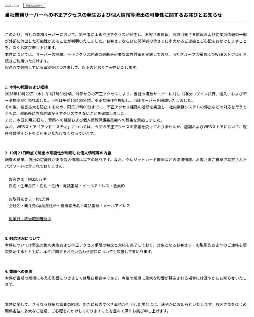 アンドエスティHDのニュース「当社業務サーバーへの不正アクセスの発生および個人情報等流出の可能性に関するお詫びとお知らせ」、2026年10月23日。業務サーバーへの第三者の不正アクセスで顧客情報・取引先情報・従業員情報の一部が流出した可能性があること、グループ店舗とWEBストアは引き続き利用できること。1.本件の概要および経緯として、10月22日午前7時30分頃から複数のサーバーにログイン試行・侵入・データ抽出が行われ、午前10時頃に検知してサーバーを隔離、17時までに経路を遮断し社内業務システムを停止、23日に警察へ相談と個人情報保護委員会へ報告、WEBストア「アンドエスティ」は影響を受けていないが店舗とWEBストアで会員ポイントが利用できないこと。2.流出の可能性がある個人情報として、クレジットカード情報などの決済情報と客が設定したパスワードは含まれないこと、お客さま約250万件(氏名・生年月日・性別・住所・電話番号・メールアドレス・会員ID)、お取引先さま約1万件、従業員は該当範囲確認中。3.対応状況、4.業績への影響が書かれている
