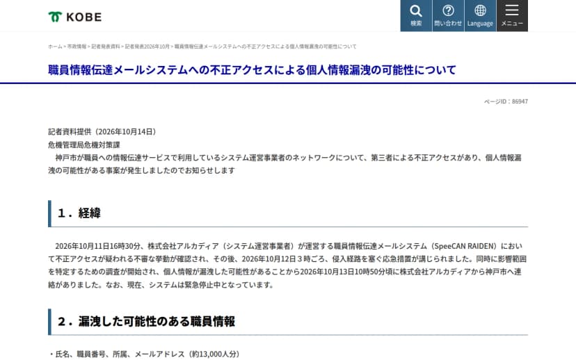 神戸市の記者発表資料のページ「職員情報伝達メールシステムへの不正アクセスによる個人情報漏洩の可能性について」。2026年10月14日の記者資料提供で、10月11日16時30分にアルカディアが運営する職員情報伝達メールシステム(SpeeCAN RAIDEN)で不正アクセスが疑われる不審な挙動が確認され、12日3時ごろに侵入経路を塞ぐ応急措置がとられ、13日10時50分ごろにアルカディアから神戸市に連絡があったこと、システムは緊急停止中であること、漏洩した可能性のある職員情報として氏名・職員番号・所属・メールアドレス(約13,000人分)が書かれている