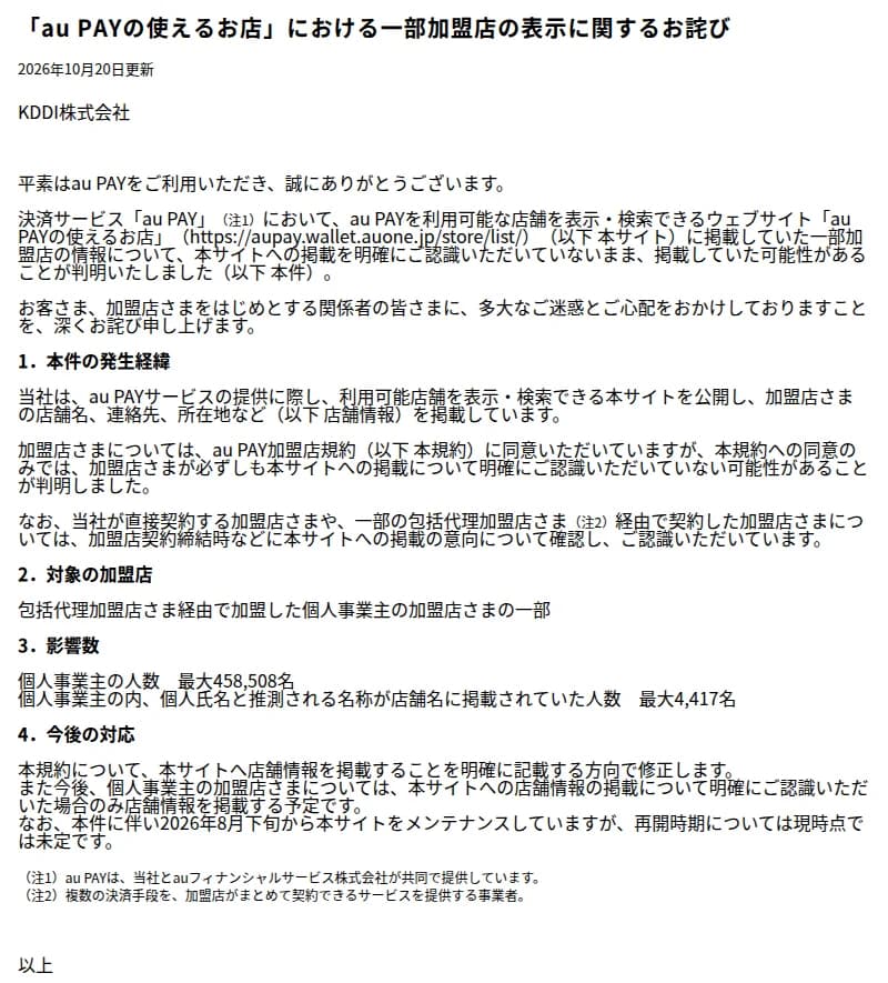 au PAYのお知らせ「「au PAYの使えるお店」における一部加盟店の表示に関するお詫び」(2026年10月20日更新、KDDI株式会社)。au PAYを利用可能な店舗を表示・検索できるサイトに掲載していた一部加盟店の情報について、掲載を明確に認識していないまま掲載していた可能性があることが判明したこと、サイトには加盟店の店舗名、連絡先、所在地などを掲載していること、加盟店規約への同意のみでは掲載を明確に認識していない可能性があること、対象は包括代理加盟店経由で加盟した個人事業主の加盟店の一部で、個人事業主の人数は最大458,508名、そのうち個人氏名と推測される名称が店舗名に掲載されていた人数は最大4,417名であること、規約を修正し、今後は個人事業主の加盟店が明確に認識した場合のみ掲載する予定で、2026年8月下旬からサイトをメンテナンスしていて再開時期は未定であることが書かれている