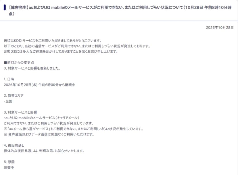 KDDIの障害情報のページ。【障害発生】auおよびUQ mobileのメールサービスがご利用できない、またはご利用しづらい状況について（10月28日午前8時10分時点）。日時は2026年10月28日(水)午前6時00分から継続中、影響エリアは全国、対象はauとUQ mobileのメールサービス（キャリアメール）で、auメール持ち運びサービスも対象、音声通話とデータ通信は問題なく利用できる、復旧見通しは判明次第知らせる、原因は調査中と書かれている