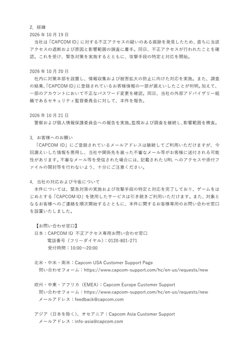 カプコンの発表の2ページ目。経緯として、10月19日に不正アクセスの疑いのある痕跡を見つけて遮断と調査を始めたこと、10月20日に対策本部を設置し情報の漏えいと不正なパスワード変更が判明しセキュリティ監督委員会に報告したこと、10月21日に警察と個人情報保護委員会に報告したことが並ぶ。続いて、漏えいした情報を悪用した不審なメールに注意し、URLや添付ファイルを開かないようにというお願いと、日本のCAPCOM ID不正アクセス専用お問い合わせ窓口(フリーダイヤル0120-801-271、受付10時から20時)、海外の窓口が書かれている