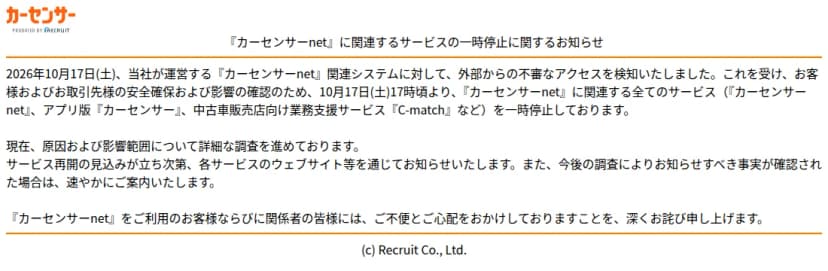 カーセンサーnetのトップページ。題は『カーセンサーnet』に関連するサービスの一時停止に関するお知らせ。2026年10月17日(土)に関連システムへの外部からの不審なアクセスを検知し、10月17日17時頃からカーセンサーnet、アプリ版カーセンサー、中古車販売店向け業務支援サービスC-matchなど関連する全てのサービスを一時停止していること、原因と影響範囲を調査中で、再開の見込みが立ち次第各サービスのウェブサイト等で知らせることが書かれている