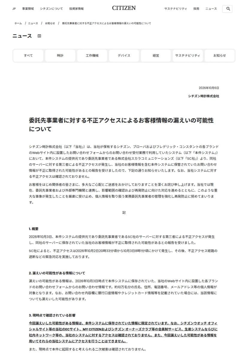 シチズン時計の公式サイトのお知らせのページ。日付は2026年10月6日、発信者はシチズン時計株式会社で、題は「委託先事業者に対する不正アクセスによるお客様情報の漏えいの可能性について」。冒頭に、シチズン、ブローバおよびフレデリック・コンスタントの各ブランドのWebサイト内に設置したお問い合わせフォームの受付業務で利用していたシステムについて、提供元で委託先事業者の株式会社スカラコミュニケーションズから、同社のサーバーに対する第三者による不正アクセスが発生したとの報告を受けたとある。「1. 概要」には、不正アクセスは2026年10月2日20時33分頃から10月3日8時1分頃にかけて発生したこと、「2. 漏えいの可能性がある情報について」には、約10万名分の氏名、住所、電話番号、メールアドレス等の個人情報が対象で、お問い合わせ内容欄に銀行口座情報やクレジットカード情報等を記載していた場合はその情報も漏えいした可能性があること、「3. 現時点で確認されている影響」には、ECサイト、会員制サービス、生産システム、社内ネットワーク等の当社のシステムに対するアクセスは確認されていないことが、下線のついた太字で書かれている