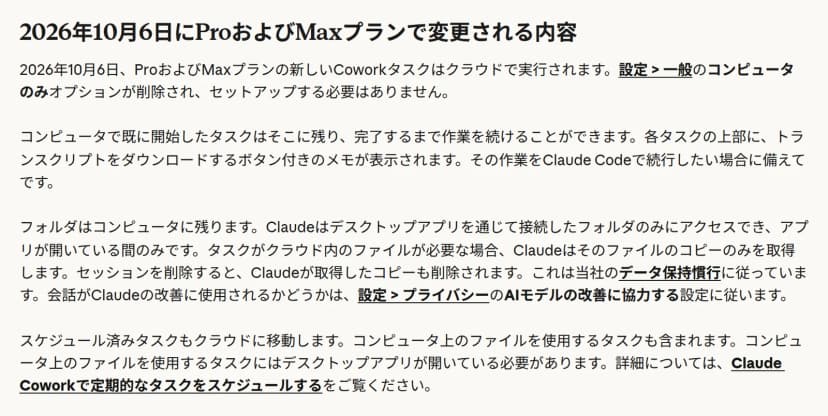 ヘルプの「2026年10月6日にProおよびMaxプランで変更される内容」という節。2026年10月6日、ProおよびMaxプランの新しいCoworkタスクはクラウドで実行され、設定の一般にある「コンピュータのみ」オプションが削除されるとある。続けて、コンピュータで既に開始したタスクはそこに残ること、フォルダはコンピュータに残り、Claudeは接続したフォルダのみにアプリが開いている間だけアクセスし、必要なファイルのコピーのみを取得して、セッションを削除するとコピーも削除されること、会話がClaudeの改善に使用されるかどうかは設定のプライバシーに従うこと、スケジュール済みタスクもクラウドに移動することが書かれている