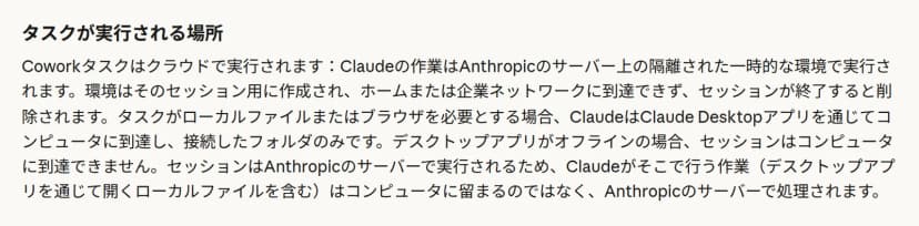 ヘルプの「タスクが実行される場所」という節。Coworkタスクはクラウドで実行され、Claudeの作業はAnthropicのサーバー上の隔離された一時的な環境で実行されるとある。環境はそのセッション用に作成され、ホームまたは企業ネットワークに到達できず、セッションが終了すると削除されること、ローカルファイルまたはブラウザを必要とする場合はClaude Desktopアプリを通じて接続したフォルダのみに到達すること、デスクトップアプリを通じて開くローカルファイルを含め、作業はコンピュータに留まるのではなくAnthropicのサーバーで処理されることが書かれている