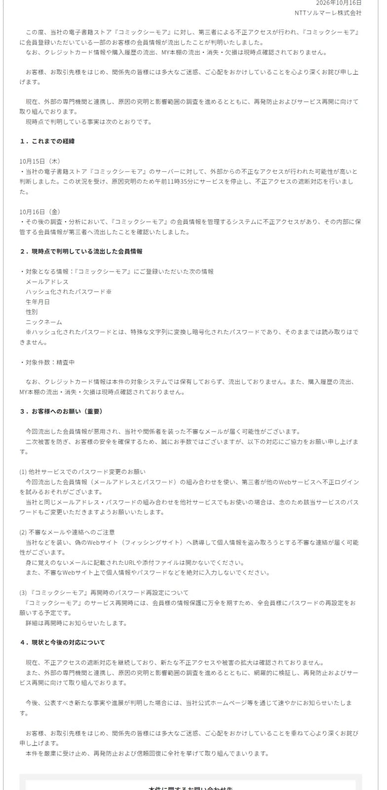 NTTソルマーレのお詫びの本文。10月15日にサーバーへの不正アクセスの可能性が高いと判断し午前11時35分にサービスを停止、10月16日に会員情報を管理するシステムへの不正アクセスと流出を確認したと書く。流出した会員情報はメールアドレス、ハッシュ化されたパスワード、生年月日、性別、ニックネームで、対象件数は精査中、クレジットカード情報は対象システムで保有しておらず流出なし、購入履歴やMY本棚の流出消失欠損は現時点確認されずとする。お客様へのお願いとして他社サービスでのパスワード変更、不審メールや偽サイトへの注意、再開時の全会員パスワード再設定を挙げる