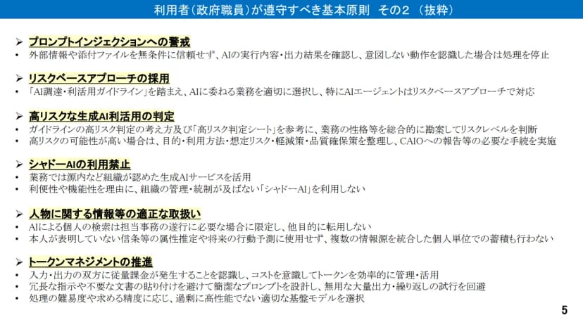 デジタル庁の資料「利用者(政府職員)が遵守すべき基本原則 その2(抜粋)」。プロンプトインジェクションへの警戒、リスクベースアプローチの採用、高リスクな生成AI利活用の判定(高リスク判定シートを参考にし、高リスクの可能性が高い場合はCAIOへの報告などの手続きをとる)、シャドーAIの利用禁止、人物に関する情報等の適正な取扱い(AIによる個人の検索は担当事務に必要な場合に限り、本人が表明していない信条等の属性推定や将来の行動予測に使わず、複数の情報源を統合した個人単位での蓄積も行わない)、トークンマネジメントの推進が並んでいる
