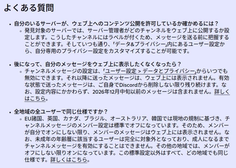 Discordの公式ブログのよくある質問。公開されるチャンネルにはラベルが付き、メッセージを送る前に分かる。ユーザー設定のデータとプライバシーからいつでも無効にでき、それ以降のメッセージは表示されない。有効な状態で送ったメッセージは自分で削除しない限り残る。2026年12月中旬以前のメッセージは含まれない。EU諸国、英国、カナダ、ブラジル、オーストラリア、韓国では標準でオフ。未成年の年齢層に該当するユーザーは完全に対象外で、成人になるまで有効にできない。その他の地域では、メンバーがオフにしない限りオン、と書かれている