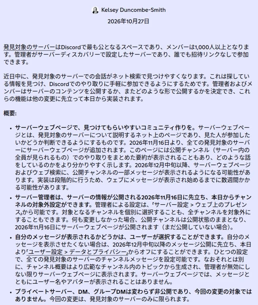 Discordの公式ブログ「発見対象のサーバーのコンテンツをより見つけやすく」2026年10月27日。発見対象のサーバーはメンバー1,000人以上で誰でも招待リンクなしで参加できる。2026年11月16日より全ての発見対象のサーバーにサーバーウェブページが追加され、公開チャンネルのやり取りの要約が表示されることもある。2026年12月中旬以降、サーバーウェブページおよびウェブ検索に公開チャンネルの一部メッセージが表示される可能性がある。管理者はサーバー設定のウェブ上のプレゼンスから対象外にできる。ユーザーはユーザー設定のデータとプライバシーからオフにできる。ユーザー名やアバターは表示されない。プライベートサーバー、DM、グループDMは対象外、と書かれている