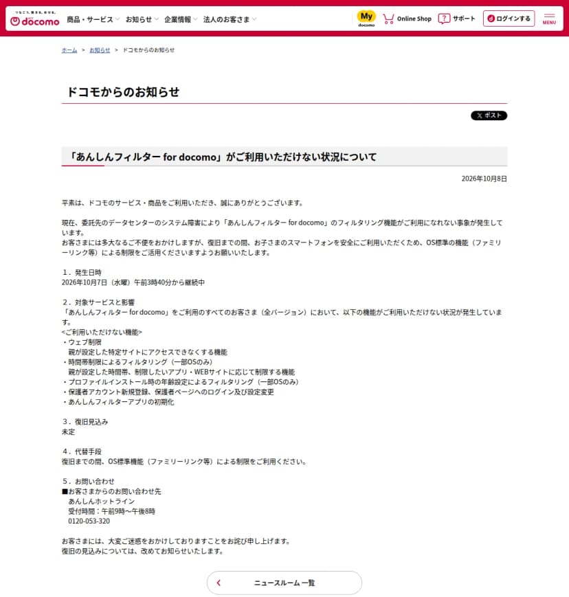 NTTドコモの公式サイトの「ドコモからのお知らせ」のページ。題は「「あんしんフィルター for docomo」がご利用いただけない状況について」、日付は2026年10月8日。本文には、委託先のデータセンターのシステム障害によりフィルタリング機能が使えない事象が発生していること、復旧までOS標準の機能(ファミリーリンク等)による制限を使うよう願うことが書かれている。続いて「1.発生日時 2026年10月7日(水曜)午前3時40分から継続中」「2.対象サービスと影響」としてウェブ制限、時間帯制限によるフィルタリング、プロファイルインストール時の年齢設定によるフィルタリング、保護者アカウントの新規登録と保護者ページへのログイン・設定変更、アプリの初期化が使えないこと、「3.復旧見込み 未定」「4.代替手段」「5.お問い合わせ」としてあんしんホットライン(受付時間は午前9時から午後8時)が並んでいる
