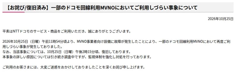 NTTドコモの重要なお知らせ(通信障害等)「【お詫び/復旧済み】一部のドコモ回線利用MVNOにおいてご利用しづらい事象について」、2026年10月25日。10月25日(日曜)午前11時54分頃より、MVNO事業者向け設備に故障が発生し、一部のドコモ回線利用MVNOにおいて再度ご利用しづらい事象が発生したこと、10月25日午後2時15分頃に復旧したこと、詳しい原因は引き続き調査中で監視体制を強化し対処していることが書かれている