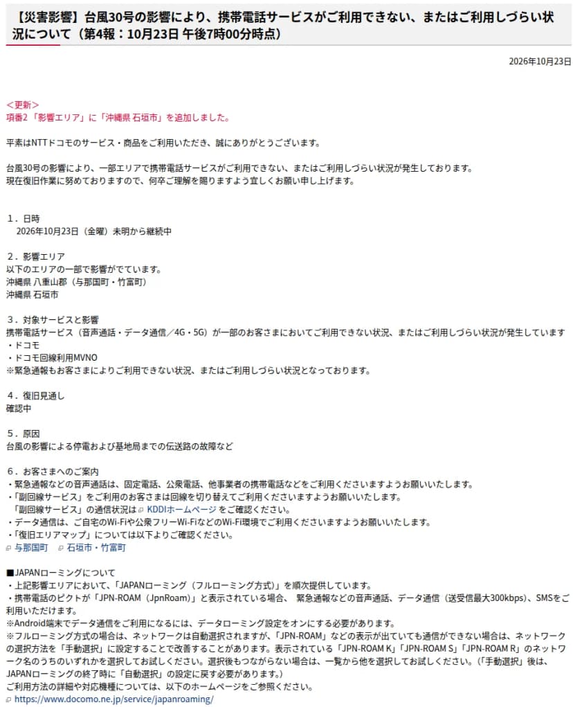 NTTドコモの重要なお知らせ(通信障害等)「台風30号の影響により、携帯電話サービスがご利用できない、またはご利用しづらい状況について(第4報:10月23日午後7時00分時点)」。10月23日未明から継続中、影響エリアは沖縄県八重山郡(与那国町・竹富町)と石垣市の一部、音声通話とデータ通信が一部で使えないか使いにくく緊急通報にも影響、復旧見通しは確認中、原因は停電と伝送路の故障など、固定電話や公衆電話、Wi-Fiの利用の案内、JAPANローミング(フルローミング方式)を順次提供し、JPN-ROAMと表示されていれば通話、最大300kbpsのデータ通信、SMSが使えることなどが書かれている