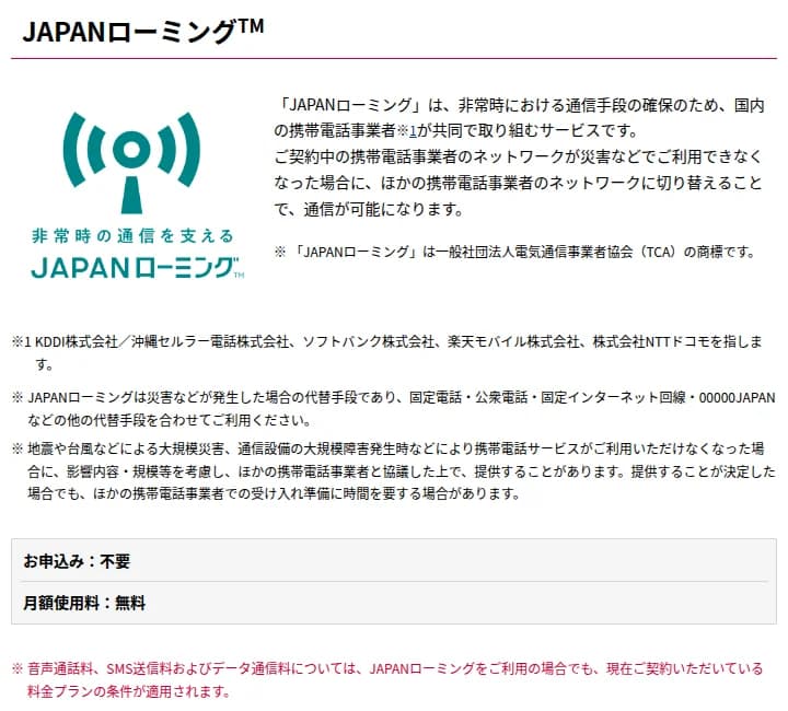 NTTドコモのJAPANローミングのページ。非常時における通信手段の確保のため国内の携帯電話事業者が共同で取り組むサービスで、契約中の事業者のネットワークが災害などで使えなくなった場合にほかの事業者のネットワークに切り替えて通信できること、対象の事業者、災害時の代替手段であり固定電話や公衆電話、00000JAPANなどもあわせて使うこと、申し込みは不要、月額使用料は無料と書かれている