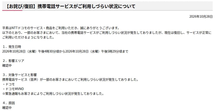NTTドコモの重要なお知らせ（通信障害等）「【お詫び/復旧】携帯電話サービスがご利用しづらい状況について」2026年10月28日。一部の利用者で携帯電話サービスが使いにくい状況が発生していたが、現在は復旧した。発生日時は10月28日（水曜）午後4時30分ごろから午後5時29分ごろまで、影響エリアは確認中、対象は携帯電話サービス（音声）でドコモとドコモMVNO、緊急通報も利用者によって使いにくい状況が発生していた、原因は確認中、と書かれている