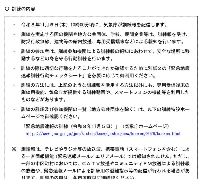 内閣府・消防庁・気象庁の資料「令和8年11月5日（木）に緊急地震速報の訓練を行います」の参考の欄。令和8年11月5日（木）10時00分頃に気象庁が訓練報を配信し、訓練を行う国の機関や地方公共団体、学校、民間企業等が防災行政無線、建物等の館内放送、専用受信端末などで報知する。参加者は安全な場所に移動するなど身を守る行動訓練を行う。訓練報はテレビやラジオ等の放送波、携帯電話（スマートフォンを含む）による一斉同報機能（緊急速報メール／エリアメール）では報知されないが、一部の市区町村ではCATV放送やコミュニティFM放送による放送や、緊急速報メールによる訓練用の避難指示等の配信が行われる場合がある、と書かれている