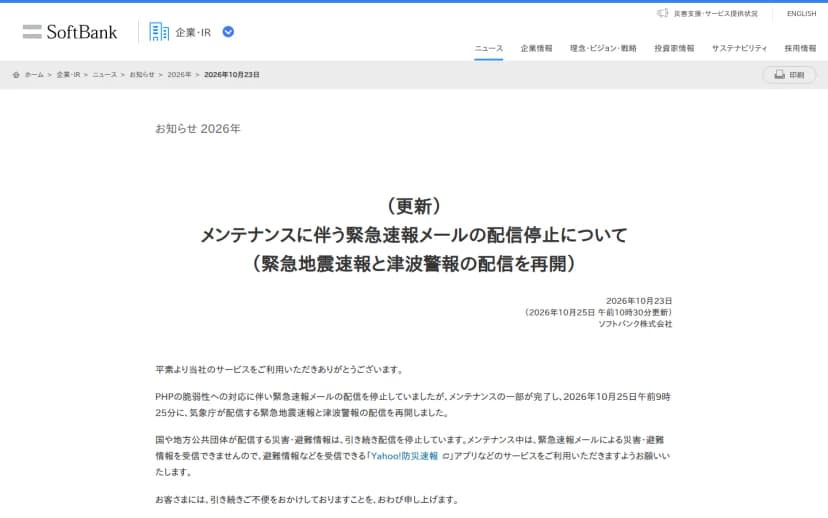 ソフトバンクのお知らせ「(更新)メンテナンスに伴う緊急速報メールの配信停止について(緊急地震速報と津波警報の配信を再開)」、2026年10月23日、10月25日午前10時30分更新。PHPの脆弱性への対応で緊急速報メールの配信を停止していたが、メンテナンスの一部が完了し、10月25日午前9時25分に気象庁が配信する緊急地震速報と津波警報の配信を再開したこと、国や地方公共団体が配信する災害・避難情報は引き続き停止していて、Yahoo!防災速報アプリなどの利用を求めていることが書かれている