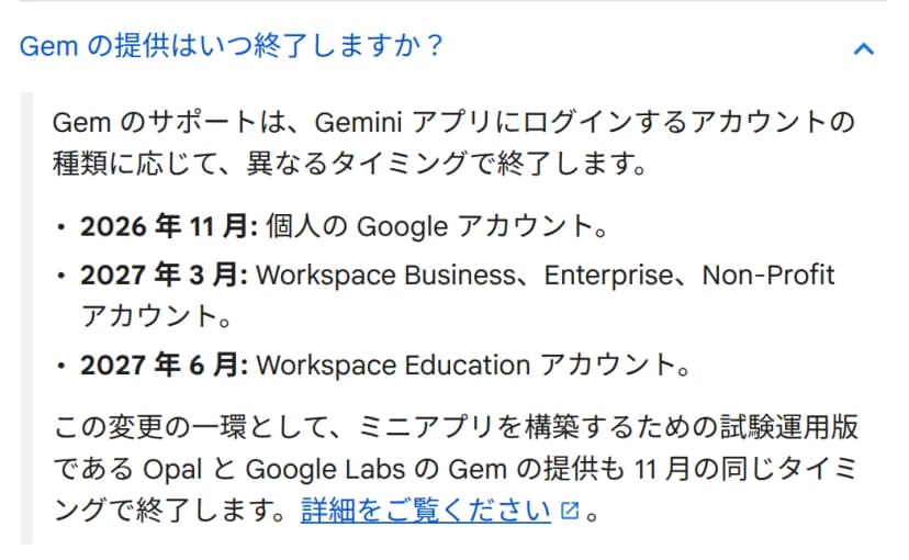 ヘルプの「Gem の提供はいつ終了しますか?」という質問と答え。Gemのサポートは、Geminiアプリにログインするアカウントの種類に応じて異なるタイミングで終了するとあり、2026年11月は個人のGoogleアカウント、2027年3月はWorkspace Business・Enterprise・Non-Profitアカウント、2027年6月はWorkspace Educationアカウントと並ぶ。その下に、ミニアプリを構築するための試験運用版であるOpalとGoogle LabsのGemの提供も11月の同じタイミングで終了すると書かれている