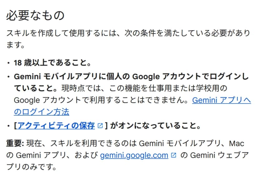 ヘルプの「必要なもの」の部分。スキルを作成して使用するには次の条件を満たしている必要があるとして、18歳以上であること、Gemini モバイルアプリに個人のGoogleアカウントでログインしていること(現時点では仕事用または学校用のGoogleアカウントでは利用できない)、「アクティビティの保存」がオンになっていることの3つが並ぶ。その下に「重要」として、現在スキルを利用できるのはGemini モバイルアプリ、MacのGeminiアプリ、gemini.google.comのGeminiウェブアプリのみとある