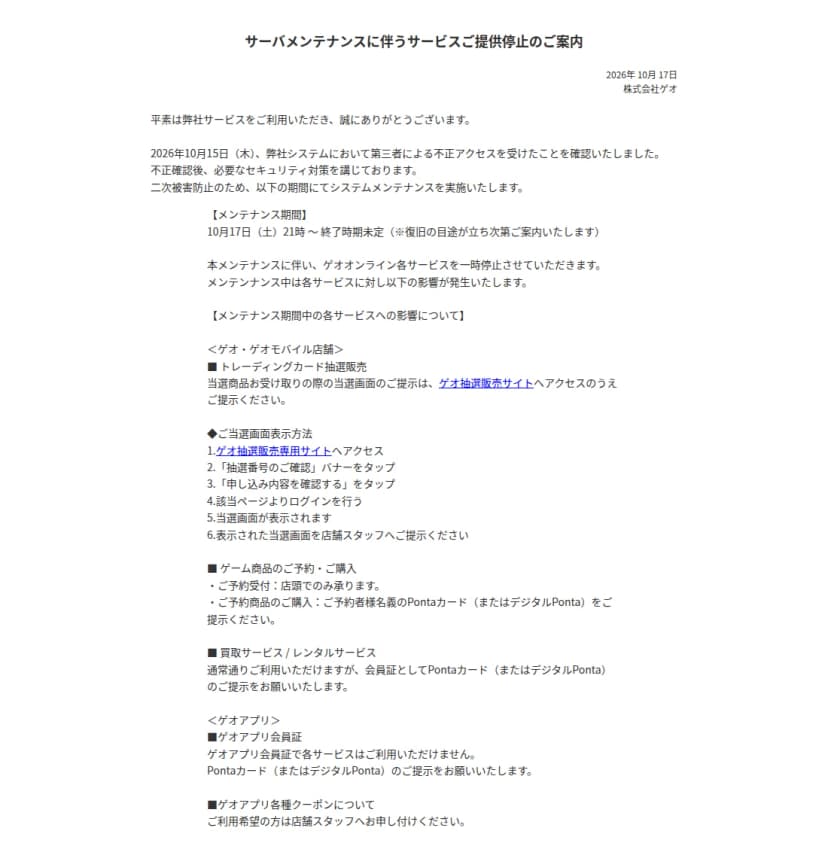 株式会社ゲオの2026年10月17日付の「サーバメンテナンスに伴うサービスご提供停止のご案内」のページの上の部分。2026年10月15日(木)に第三者による不正アクセスを受けたことを確認したこと、メンテナンス期間は10月17日(土)21時から終了時期未定であること、ゲオ・ゲオモバイル店舗ではトレーディングカード抽選販売の当選画面をゲオ抽選販売サイトで表示すること、ゲーム商品の予約は店頭のみで予約商品の購入には予約者名義のPontaカード(またはデジタルPonta)を出すこと、買取とレンタルは通常どおり使えるが会員証としてPontaカード(またはデジタルPonta)を出すこと、ゲオアプリ会員証では各サービスを使えないこと、アプリのクーポンは店舗スタッフに申し出ることが書かれている
