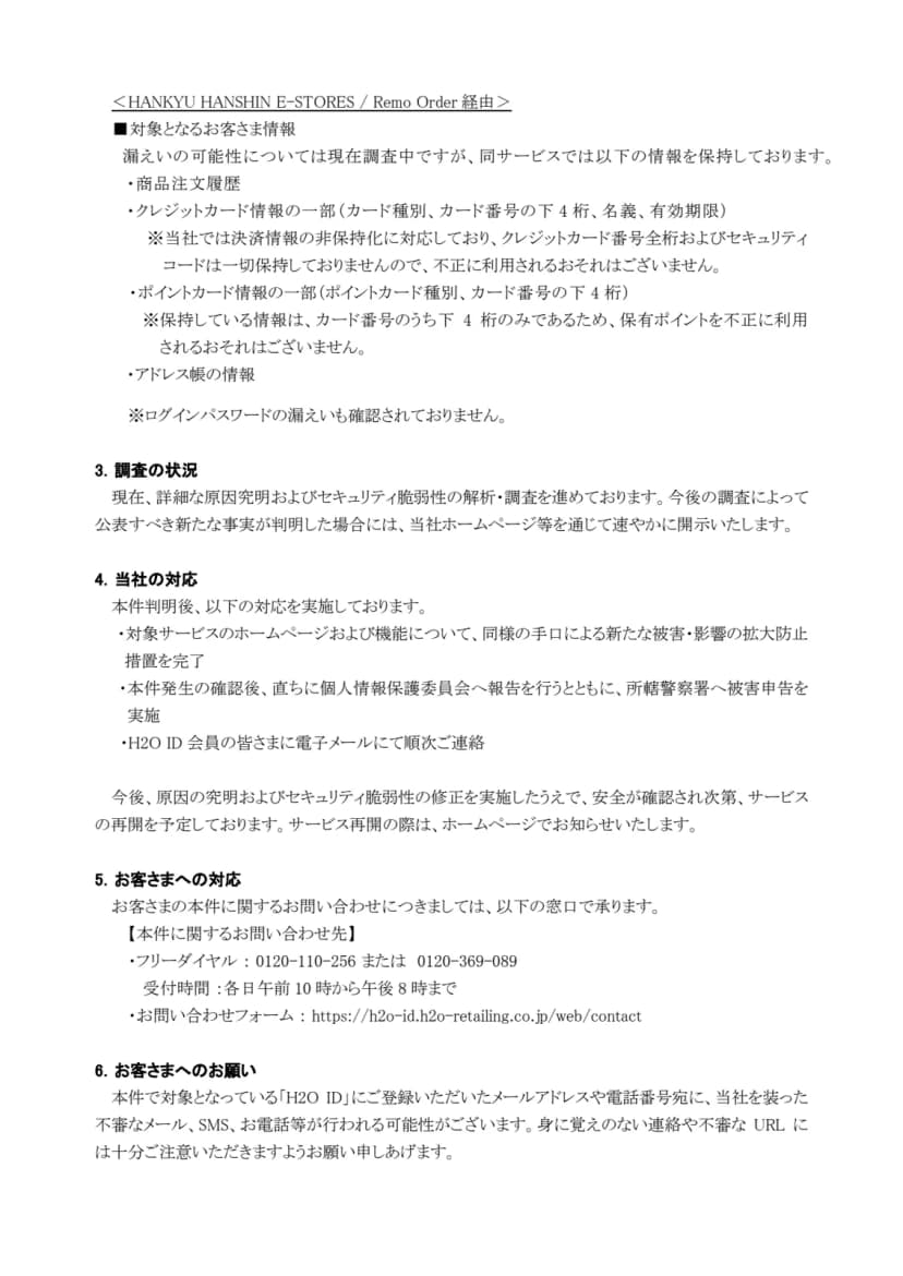同じ発表の2ページ目。HANKYU HANSHIN E-STORES・Remo Order経由では漏えいの可能性を調査中で、商品注文履歴、クレジットカード情報の一部(カード種別、カード番号の下4桁、名義、有効期限)、ポイントカード情報の一部(種別、番号の下4桁)、アドレス帳の情報を保持していること、カード番号全桁とセキュリティコードは保持しておらず不正に利用されるおそれはないこと、ログインパスワードの漏えいは確認されていないこと、原因究明と脆弱性の調査中であること、拡大防止措置の完了とH2O ID会員へのメールでの順次連絡、安全確認後にサービスを再開する予定であること、問い合わせ先はフリーダイヤル0120-110-256または0120-369-089(各日午前10時から午後8時)とお問い合わせフォームであること、H2O IDに登録したメールアドレスや電話番号あてに会社を装った不審なメール、SMS、電話が来る可能性があることが書かれている