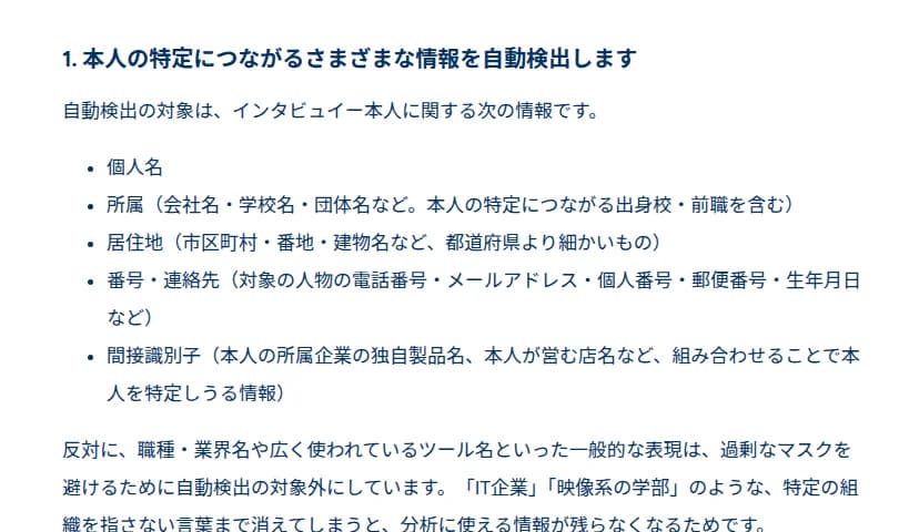 toitta公式ブログの「1. 本人の特定につながるさまざまな情報を自動検出します」の節。自動検出の対象はインタビュイー本人に関する、個人名、所属(会社名・学校名・団体名など。本人の特定につながる出身校・前職を含む)、居住地(市区町村・番地・建物名など、都道府県より細かいもの)、番号・連絡先(対象の人物の電話番号・メールアドレス・個人番号・郵便番号・生年月日など)、間接識別子(本人の所属企業の独自製品名、本人が営む店名など、組み合わせることで本人を特定しうる情報)。職種・業界名や広く使われているツール名といった一般的な表現は、過剰なマスクを避けるために対象外と書かれている