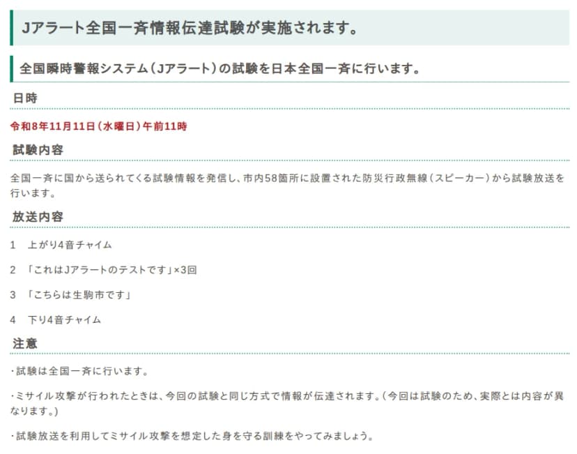 生駒市のホームページの本文。Jアラート全国一斉情報伝達試験が実施されます、の見出し。日時は令和8年11月11日(水曜日)午前11時。試験内容は、全国一斉に国から送られてくる試験情報を発信し、市内58箇所に設置された防災行政無線(スピーカー)から試験放送を行う。放送内容は、1 上がり4音チャイム、2 これはJアラートのテストです×3回、3 こちらは生駒市です、4 下り4音チャイム。注意として、試験は全国一斉に行う、ミサイル攻撃が行われたときは今回の試験と同じ方式で情報が伝達される、試験放送を利用してミサイル攻撃を想定した身を守る訓練をやってみましょう、と書かれている