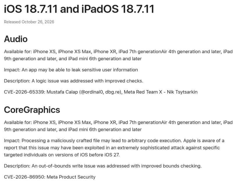 Appleのページ「About the security content of iOS 18.7.11 and iPadOS 18.7.11」、2026年10月26日公開。Audioの項目(アプリが機密の利用者情報をもらすおそれ、CVE-2026-65339)と、CoreGraphicsの項目。CoreGraphicsは、細工したファイルの処理で任意のコードを実行されるおそれがあり、iOS 27より前の版で特定の人をねらった非常に高度な攻撃に悪用された可能性があるとの報告をAppleが把握していると書かれ、範囲外書き込みの問題を境界の確認で修正、CVE-2026-86950とある