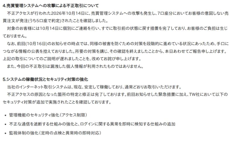 岩井コスモ証券の2026年10月20日のお知らせ「外部委託先への不正アクセスに伴うお客様情報の漏洩について(第2報)」の4と5。4の売買管理システムへの攻撃による不正取引についてでは、不正アクセスが行われた10月14日に売買管理システムへの攻撃も発生し、7口座分でお客様の意図しない売買注文が発注され、うち5口座で約定したこと、対象のお客様には14日に個別に連絡し、取引前の状態に戻す措置を完了してお客様の負担は生じていないこと、16日のお知らせの時点では対策を段階的に進めていたため手口につながる情報の公表を控えていたこと、今回の不正取引は漏洩した個人情報が利用されたものではないことが書かれている。5では、ネット取引システムは安定して稼働していること、原因箇所の特定と修正を完了し、管理機能のアクセス制限、不正な通信の遮断とログインの異常の即時検知、監視体制の強化を追加で実施したことが書かれている