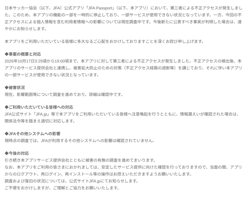 日本サッカー協会のお知らせ「JFA公式アプリ「JFA Passport」への不正アクセスについて」の本文。第三者による不正アクセスが発生し、アプリの機能の一部を一時的に停止して一部サービスが使えないこと、個人情報を含む利用者情報への影響は調査中であること、2026年10月17日3時25分頃から19時頃まで不正アクセスが発生し、サービス提供会社と連携して不正アクセス経路の遮断等の対策をとったこと、被害状況は調査中で詳細は確認中であること、JFAが利用するその他システムへの影響は現時点で確認されていないこと、当面の間アプリからのログアウト、再ログイン、再インストール等の操作を控えるよう求め、調査と復旧の状況はJFA.jpで知らせることが書かれている