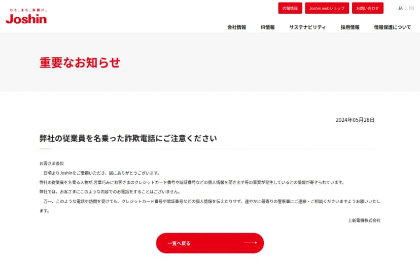 株式会社Joshinの公式サイトの「重要なお知らせ」のページ。2024年05月28日付の「弊社の従業員を名乗った詐欺電話にご注意ください」。弊社の従業員を名乗る人物が言葉巧みにお客さまのクレジットカード番号や暗証番号などの個人情報を聞き出す等の事案が発生していること、弊社ではこのような内容のお電話をすることはないこと、このような電話や訪問を受けても個人情報を伝えたりせず速やかに最寄りの警察署に連絡・相談してほしいことが書かれ、末尾に上新電機株式会社とある