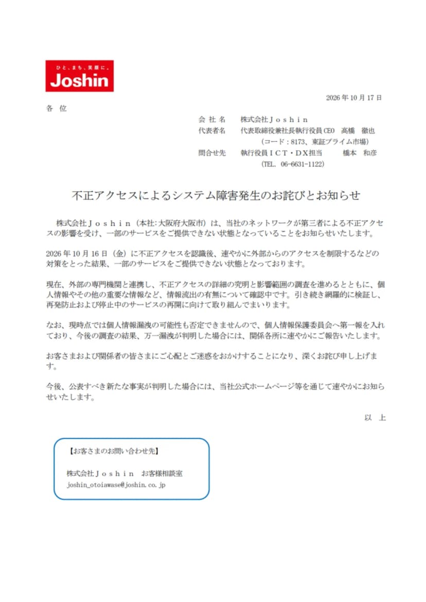 株式会社Joshinの2026年10月17日付の文書「不正アクセスによるシステム障害発生のお詫びとお知らせ」。本社が大阪府大阪市であること、当社のネットワークが第三者による不正アクセスの影響を受け一部のサービスを提供できない状態であること、2026年10月16日(金)に不正アクセスを認識後に外部からのアクセスを制限するなどの対策をとったこと、外部の専門機関と連携し個人情報などの情報流出の有無を確認中であること、個人情報漏洩の可能性も否定できないため個人情報保護委員会へ第一報を入れたこと、お客さまの問い合わせ先がJoshinお客様相談室のメールアドレス joshin_otoiawase@joshin.co.jp であることが書かれている
