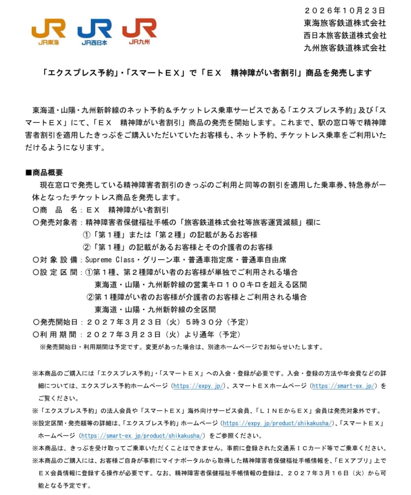 JR東海、JR西日本、JR九州の2026年10月23日の発表資料。エクスプレス予約とスマートEXで「EX 精神障がい者割引」を発売すること、窓口の精神障害者割引と同等の割引を適用した乗車券と特急券が一体のチケットレス商品であること、発売対象者は精神障害者保健福祉手帳の旅客運賃減額欄に第1種または第2種の記載がある人と第1種の人の介護者、対象設備はSupreme Class・グリーン車・普通車指定席・普通車自由席、設定区間は単独なら営業キロ100キロを超える区間、介護者同伴なら全区間、発売開始日は2027年3月23日5時30分(予定)、手帳情報の登録は2027年3月16日から可能となる予定と書かれている