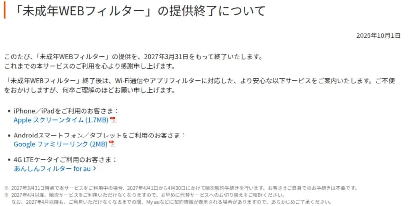 auのお知らせ「未成年WEBフィルター」の提供終了について（2026年10月1日）。2027年3月31日をもって終了し、終了後はiPhone・iPadにはAppleスクリーンタイム、Androidスマートフォン・タブレットにはGoogleファミリーリンク、4G LTEケータイにはあんしんフィルター for auを案内する。2027年3月31日時点で利用中の場合は4月1日から30日にかけて順次解約し、手続きは不要と書かれている