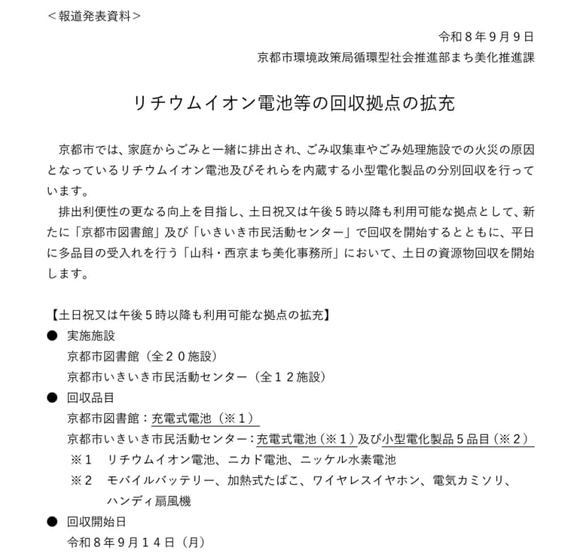 京都市環境政策局の2026年9月9日付の報道発表資料「リチウムイオン電池等の回収拠点の拡充」。家庭からごみと一緒に出され、ごみ収集車やごみ処理施設での火災の原因となっているリチウムイオン電池などの分別回収について、土日祝または午後5時以降も利用できる拠点として京都市図書館(全20施設)と京都市いきいき市民活動センター(全12施設)で回収を始めること、山科・西京まち美化事務所で土日の資源物回収を始めること。回収品目は図書館が充電式電池、いきいき市民活動センターが充電式電池と小型電化製品5品目(モバイルバッテリー、加熱式たばこ、ワイヤレスイヤホン、電気カミソリ、ハンディ扇風機)、回収開始日は令和8年9月14日(月)と書かれている