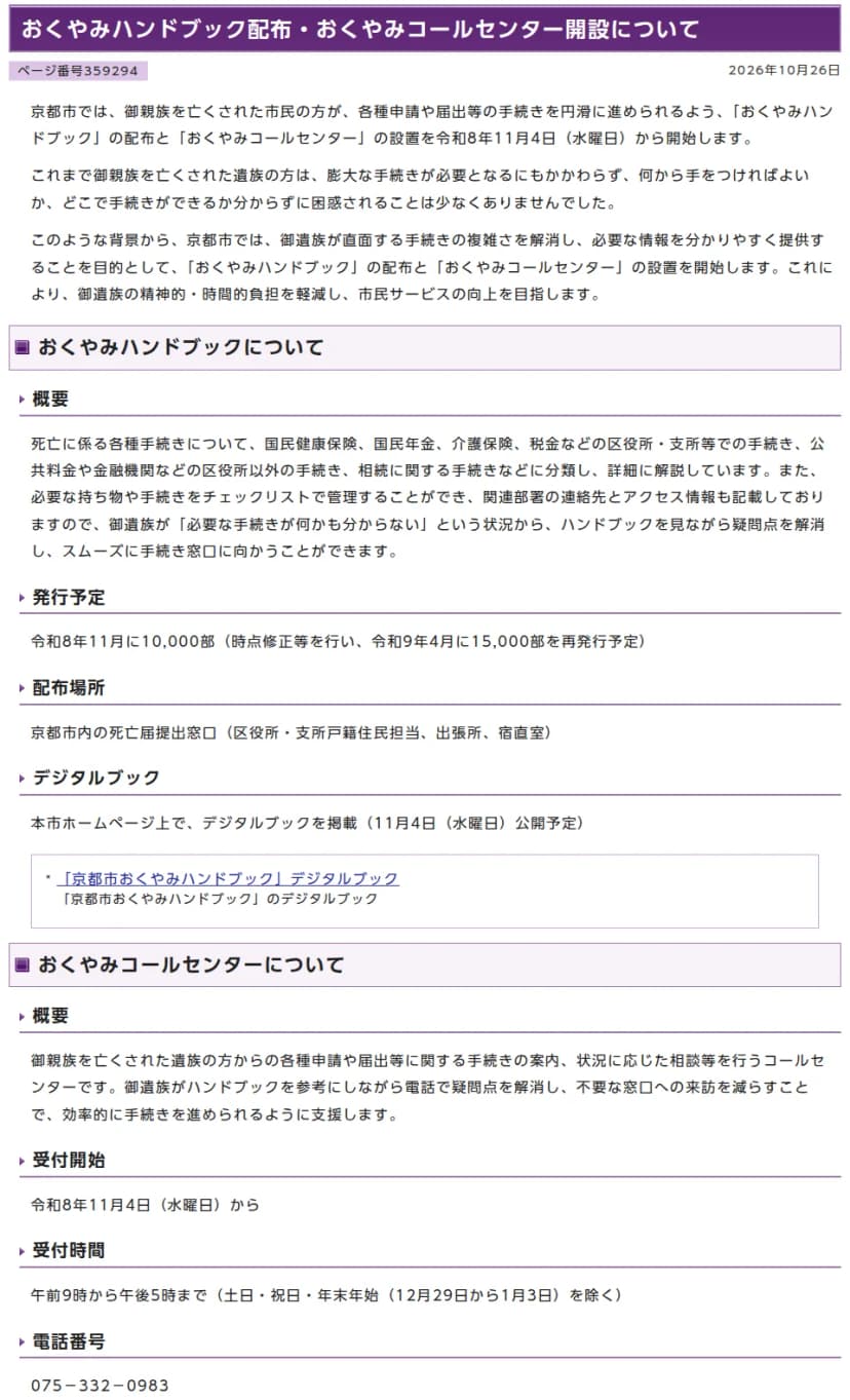 京都市情報館のページ「おくやみハンドブック配布・おくやみコールセンター開設について」、2026年10月26日。11月4日から、家族を亡くした市民の手続きを円滑にするため、おくやみハンドブックの配布とおくやみコールセンターの設置を始めること。ハンドブックの概要として、国民健康保険・国民年金・介護保険・税金などの区役所・支所での手続き、公共料金や金融機関などの区役所以外の手続き、相続に関する手続きに分けて解説し、持ち物と手続きのチェックリスト、関連部署の連絡先とアクセス情報を載せること。発行予定は令和8年11月に10,000部(令和9年4月に15,000部を再発行予定)、配布場所は市内の死亡届提出窓口、デジタルブックは11月4日公開予定。コールセンターは11月4日から、午前9時から午後5時(土日・祝日・年末年始を除く)、電話番号075-332-0983と書かれている