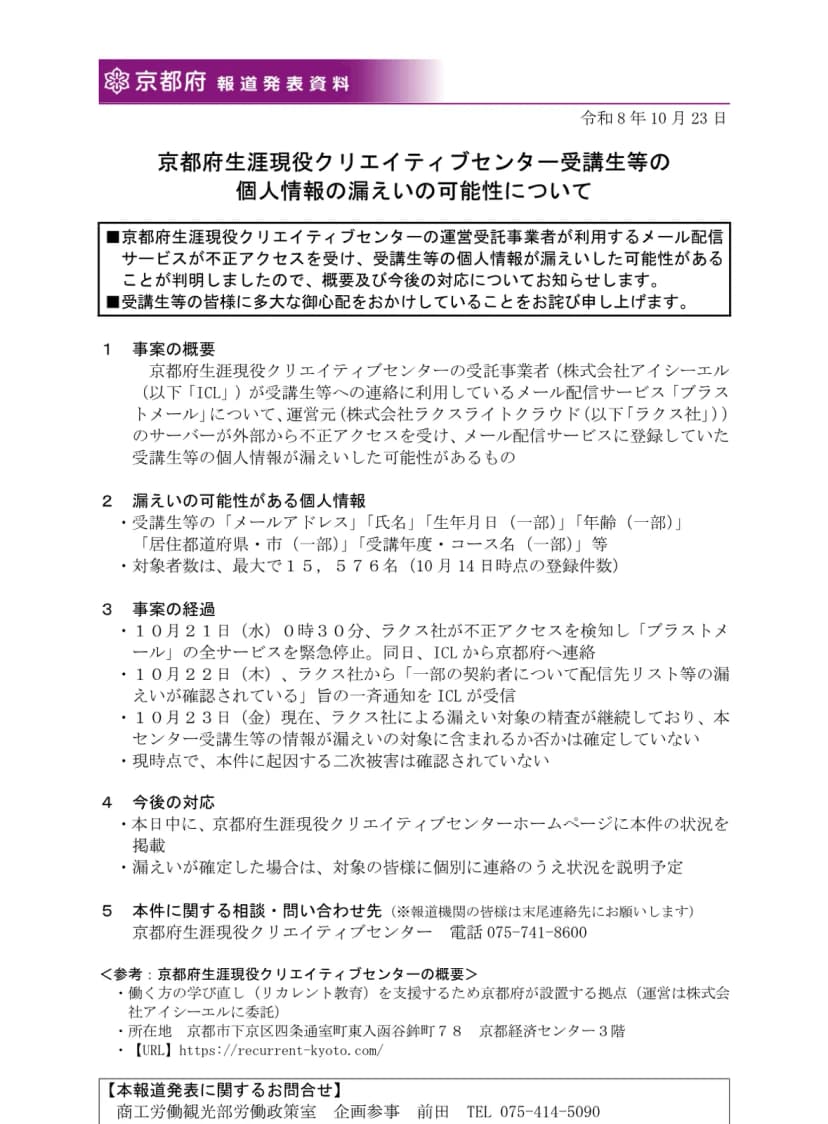 京都府の報道発表資料(令和8年10月23日)「京都府生涯現役クリエイティブセンター受講生等の個人情報の漏えいの可能性について」。受託事業者の株式会社アイシーエルが使うブラストメールが不正アクセスを受け、受講生等のメールアドレス、氏名、一部の生年月日、年齢、居住都道府県・市、受講年度・コース名などが漏れた可能性があり、対象者は最大15,576名(10月14日時点)、10月23日時点で漏えいの対象に含まれるかは確定していないこと、問い合わせ先が書かれている