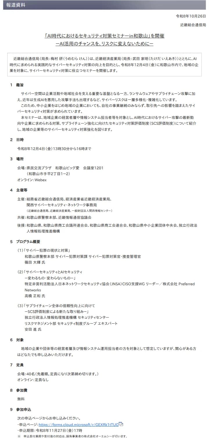 総務省 近畿総合通信局の報道資料、令和8年10月26日「「AI時代におけるセキュリティ対策セミナーin和歌山」を開催 －AI活用のチャンスを、リスクに変えないために－」。趣旨、日時は令和8年12月4日(金)13時30分から16時、会場は県民交流プラザ和歌山ビッグ愛 会議室1201とWebex、主催は近畿総合通信局・近畿経済産業局・関西サイバーセキュリティ・ネットワーク事務局、共催は和歌山県警察本部と近畿情報通信協議会、プログラムは和歌山県警のサイバー犯罪の現状と対策、JNSAの高橋正和氏のサイバーセキュリティとAIセキュリティ、IPAのSCS評価制度、対象、定員は会場40名・オンラインは定員なし、参加費無料、申込期限は令和8年11月27日(金)17時と書かれている