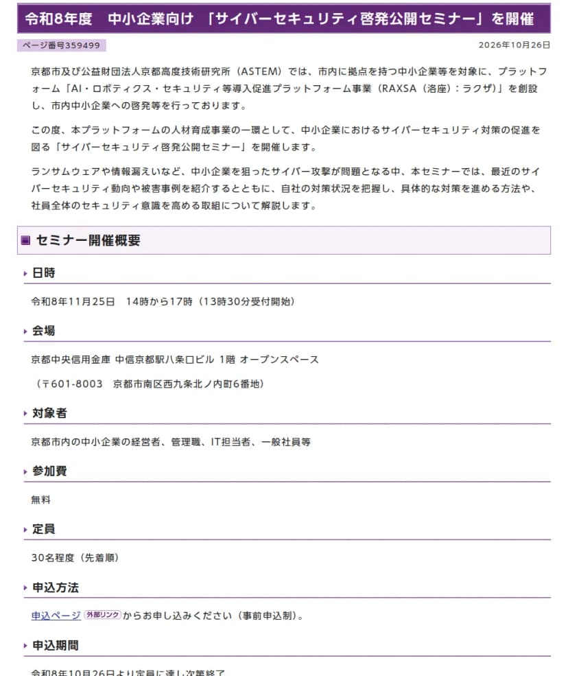 京都市情報館のページ「令和8年度 中小企業向け「サイバーセキュリティ啓発公開セミナー」を開催」、2026年10月26日。京都市とASTEMが市内の中小企業向けにAI・ロボティクス・セキュリティ等導入促進プラットフォーム事業(RAXSA洛座)を設け、その人材育成事業としてセミナーを開くこと、日時は令和8年11月25日14時から17時、会場は京都中央信用金庫 中信京都駅八条口ビル1階、対象は京都市内の中小企業の経営者・管理職・IT担当者・一般社員等、参加費は無料、定員は30名程度(先着順)、申込は10月26日から定員に達し次第終了、プログラムの第1部が書かれている
