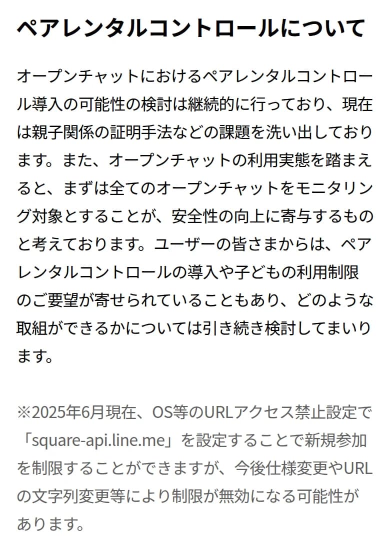 LINEオープンチャットの公式サイトの「オープンチャットにおける青少年保護への取り組み」のペアレンタルコントロールについての節。オープンチャットへのペアレンタルコントロール導入の可能性の検討は継続的に行っており、親子関係の証明手法などの課題を洗い出していること、まずは全てのオープンチャットをモニタリング対象とすることが安全性の向上に寄与すると考えていること、2025年6月現在、OS等のURLアクセス禁止設定でsquare-api.line.meを設定することで新規参加を制限できるが、今後の仕様変更等で無効になる可能性があることが書かれている