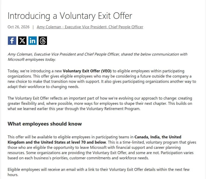 Microsoftの公式ブログの記事「Introducing a Voluntary Exit Offer」、2026年10月26日、最高人事責任者エイミー・コールマン氏。参加する部門の対象社員に新しいVoluntary Exit Offer(VEO)を導入すること、社外での将来を考える社員が支援を受けて移れる選択肢で、部門が人員を変化する需要に合わせる手段にもなること、今年のVoluntary Retirement Programで学んだことをもとにしていること。対象はカナダ、インド、英国、米国の参加チームのレベル70以下の社員で、期間を区切った任意の制度、金銭の支援とキャリア計画の支援があること、参加は部門ごとに違い、対象者には数時間以内にメールが届くことが書かれている