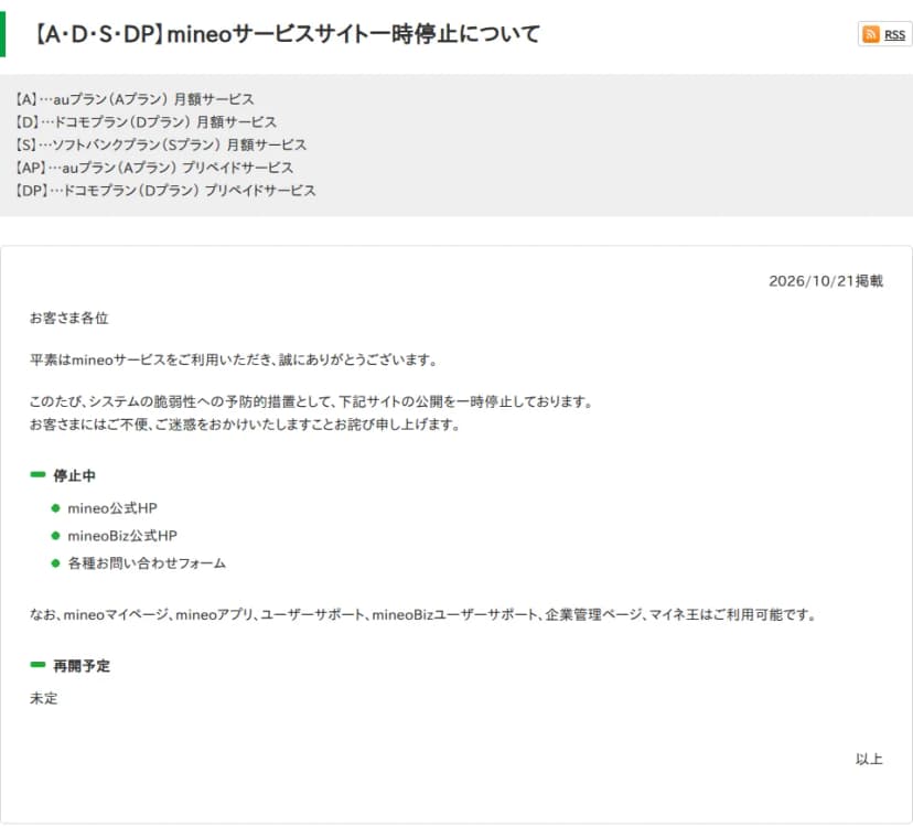 mineoユーザーサポートのお知らせ「【A・D・S・DP】mineoサービスサイト一時停止について」。2026年10月21日掲載。システムの脆弱性への予防的措置として、下記サイトの公開を一時停止していると書かれ、停止中はmineo公式HP、mineoBiz公式HP、各種お問い合わせフォーム。mineoマイページ、mineoアプリ、ユーザーサポート、mineoBizユーザーサポート、企業管理ページ、マイネ王は利用可能。再開予定は未定
