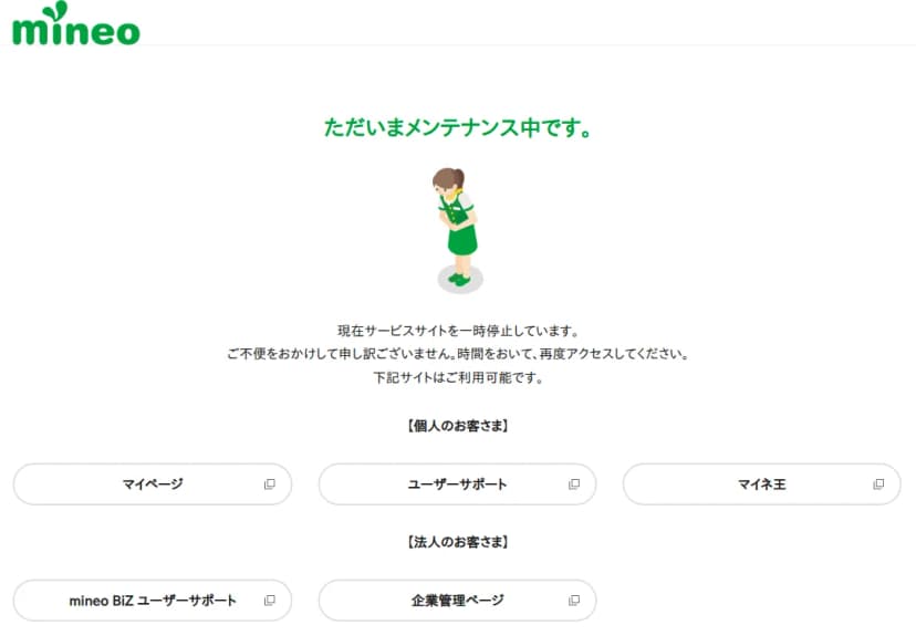 mineoの公式サイトに表示されたメンテナンスの画面。ただいまメンテナンス中です、現在サービスサイトを一時停止しています、時間をおいて再度アクセスしてください、下記サイトはご利用可能ですと書かれ、個人のお客さま向けにマイページ、ユーザーサポート、マイネ王、法人のお客さま向けにmineo BiZ ユーザーサポート、企業管理ページへのボタンが並んでいる