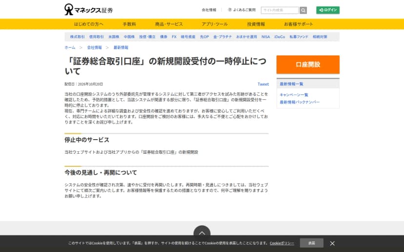 マネックス証券のお知らせ「証券総合取引口座の新規開設受付の一時停止について」(配信日2026年10月20日)。口座開設システムのうち外部委託先が管理するシステムに第三者がアクセスを試みた形跡があることを確認したため、予防的措置として新規開設受付を一時的に停止していること、停止中のサービスは当社ウェブサイトおよび当社アプリからの証券総合取引口座の新規開設、システムの安全性が確認され次第速やかに受付を再開することが書かれている