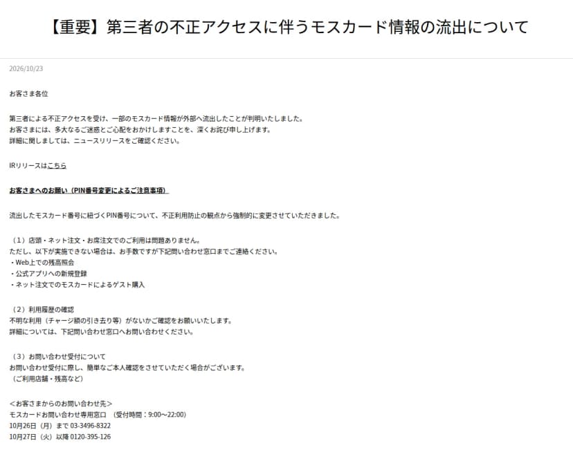 モスバーガー公式サイトのお知らせ「【重要】第三者の不正アクセスに伴うモスカード情報の流出について」、2026年10月23日。お客さまへのお願いとして、流出したモスカード番号に紐づくPIN番号を強制的に変更したこと、店頭・ネット注文・お席注文での利用は問題ないが、Web上での残高照会、公式アプリへの新規登録、ネット注文でのモスカードによるゲスト購入ができない場合は問い合わせ窓口に連絡すること、不明な利用がないか確認すること、問い合わせの際に簡単な本人確認をする場合があること、モスカードお問い合わせ専用窓口(受付時間9時から22時)は10月26日まで03-3496-8322、10月27日以降0120-395-126と書かれている