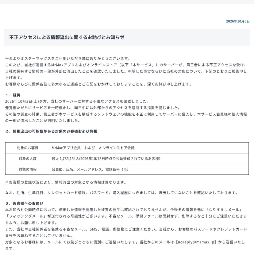 ミスターマックスの公式サイトにあるお知らせのページのうち、日付(2026年10月6日)と題「不正アクセスによる情報流出に関するお詫びとお知らせ」から「3.お客様へのお願い」までの部分。冒頭に、当社が運営するMrMaxアプリおよびオンラインストアのサーバーが第三者による不正アクセスを受け、当社の保有する情報の一部が外部に流出したことを確認したとある。「1.経緯」には、2026年10月3日(土)夕方に当社のサーバーに対する不審なアクセスを確認し、ただちにサービスを一時停止して同日中に外部からのアクセスを遮断する措置を講じたこと、第三者が本サービスを構成するソフトウェアの機能を不正に利用してサーバーに侵入し、会員の個人情報の一部が流出したと判明したことが書かれている。「2.情報流出の可能性がある対象のお客様および情報」の表には、対象のお客様はMrMaxアプリ会員およびオンラインストア会員、対象の人数は最大1,735,154人(2026年10月3日時点で会員登録されているお客様)、対象の情報は会員ID、氏名、メールアドレス、電話番号とある。表の下に、登録状況により対象となる情報は異なること、住所、生年月日、クレジットカード情報、パスワード、購入履歴は流出していないことを確認していることが書かれている。「3.お客様へのお願い」には、流出した情報を悪用した被害の発生は確認されていないが、なりすましメールやフィッシングメールが送付される可能性があること、不審なメールや添付ファイルは開封せず削除すること、当社や当社関係者を名乗る不審なメール、SMS、電話、郵便物に注意すること、当社からパスワードやクレジットカード番号を尋ねることはないこと、対象のお客様にはnoreply@mrmax.jpからメールで個別に連絡することが書かれている