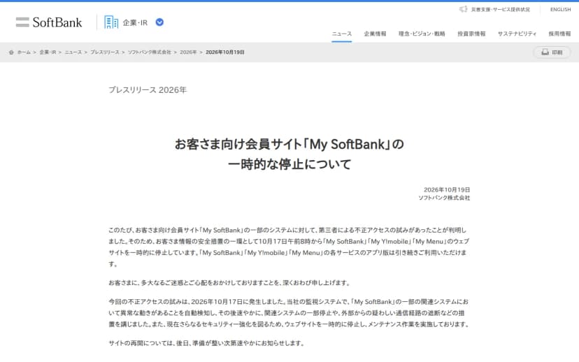 ソフトバンク株式会社の2026年10月19日付プレスリリース「お客さま向け会員サイト「My SoftBank」の一時的な停止について」。My SoftBankの一部のシステムに第三者による不正アクセスの試みがあったことが判明したため、10月17日午前8時からMy SoftBank、My Y!mobile、My Menuのウェブサイトを一時的に停止していること、各サービスのアプリ版は引き続き利用できること、監視システムで異常な動きを自動検知し関連システムの一部停止や疑わしい通信経路の遮断などを行ったこと、再開は準備が整い次第知らせることが書かれている