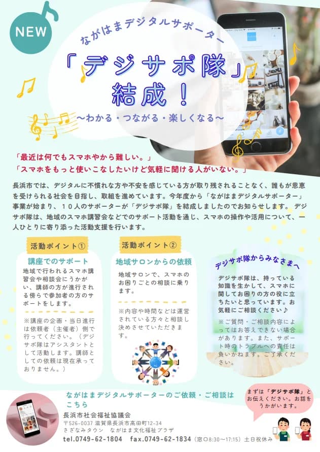 ながはまデジタルサポーター「デジサポ隊」結成!のチラシ。「最近は何でもスマホやから難しい。」「スマホをもっと使いこなしたいけど気軽に聞ける人がいない。」という声のあと、10人のサポーターがデジサポ隊を結成したと紹介している。活動ポイント①は講座でのサポート(地域のスマホ講習会や相談会で講師の傍らで参加者をサポート。講座の企画・進行は主催者側が行い、講師としての依頼は現在受けていない)、活動ポイント②は地域サロンからの依頼(地域サロンでスマホの困りごとの相談に乗る。内容や時間は相談して決める)。依頼・相談の窓口は長浜市社会福祉協議会(長浜市高田町12-34 さざなみタウン ながはま文化福祉プラザ、電話0749-62-1804、FAX0749-62-1834、窓口8時30分から17時15分、土日祝休み)で、まずは「デジサポ隊」と伝えるよう書かれている