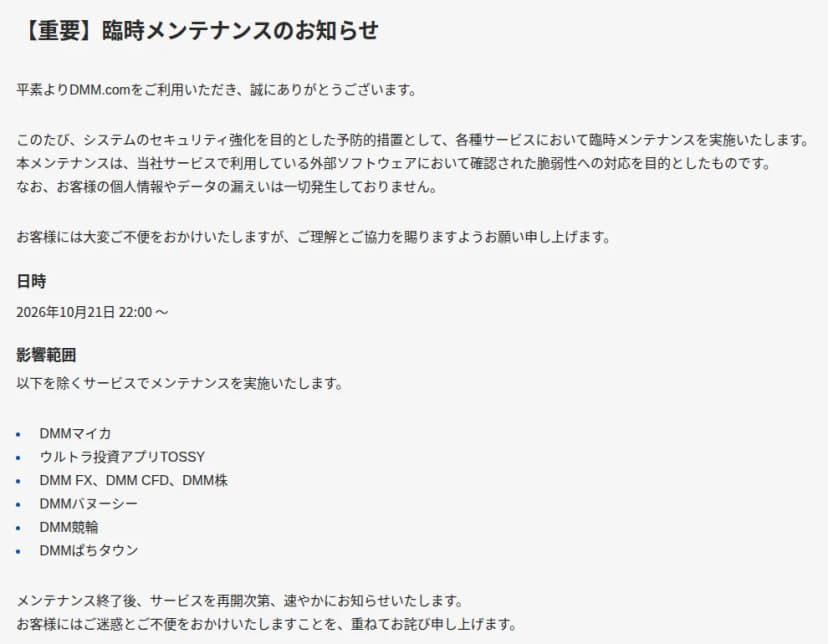 DMMヘルプセンターのお知らせ「【重要】臨時メンテナンスのお知らせ」。システムのセキュリティ強化を目的とした予防的措置として各種サービスで臨時メンテナンスを実施すること、当社サービスで利用している外部ソフトウェアにおいて確認された脆弱性への対応を目的としたものであること、お客様の個人情報やデータの漏えいは一切発生していないことが書かれている。日時は2026年10月21日22時から。DMMマイカ、ウルトラ投資アプリTOSSY、DMM FX・DMM CFD・DMM株、DMMバヌーシー、DMM競輪、DMMぱちタウンを除くサービスでメンテナンスを実施し、終了後、再開しだい知らせるとしている